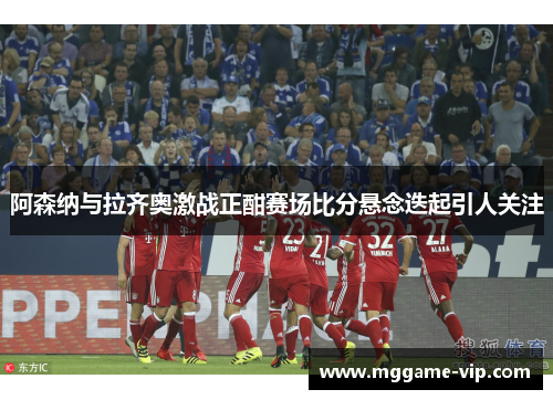阿森纳与拉齐奥激战正酣赛场比分悬念迭起引人关注